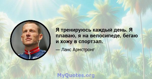 Я тренируюсь каждый день. Я плаваю, я на велосипеде, бегаю и хожу в спортзал.