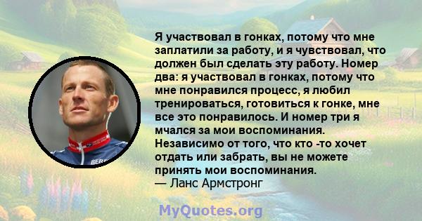 Я участвовал в гонках, потому что мне заплатили за работу, и я чувствовал, что должен был сделать эту работу. Номер два: я участвовал в гонках, потому что мне понравился процесс, я любил тренироваться, готовиться к