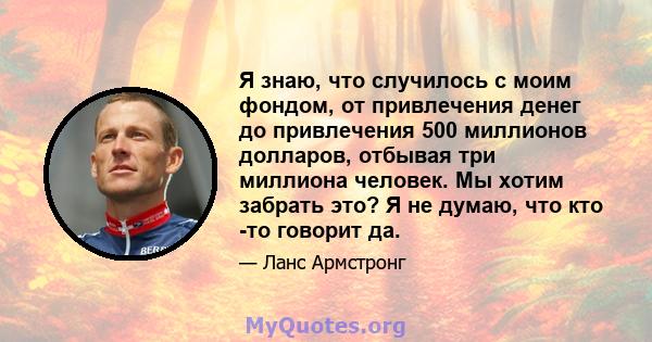 Я знаю, что случилось с моим фондом, от привлечения денег до привлечения 500 миллионов долларов, отбывая три миллиона человек. Мы хотим забрать это? Я не думаю, что кто -то говорит да.