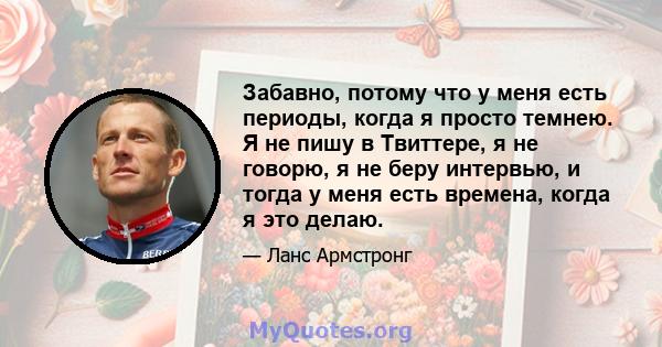 Забавно, потому что у меня есть периоды, когда я просто темнею. Я не пишу в Твиттере, я не говорю, я не беру интервью, и тогда у меня есть времена, когда я это делаю.