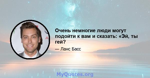 Очень немногие люди могут подойти к вам и сказать: «Эй, ты гей?