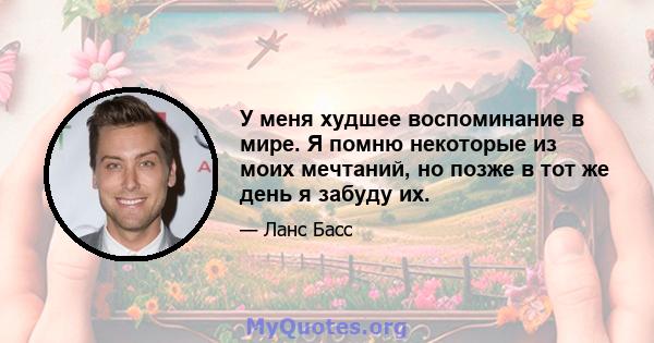 У меня худшее воспоминание в мире. Я помню некоторые из моих мечтаний, но позже в тот же день я забуду их.