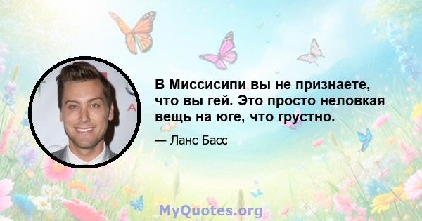 В Миссисипи вы не признаете, что вы гей. Это просто неловкая вещь на юге, что грустно.