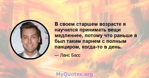 В своем старшем возрасте я научился принимать вещи медленнее, потому что раньше я был таким парнем с полным панциром, когда-то в день.