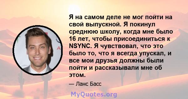 Я на самом деле не мог пойти на свой выпускной. Я покинул среднюю школу, когда мне было 16 лет, чтобы присоединиться к NSYNC. Я чувствовал, что это было то, что я всегда упускал, и все мои друзья должны были пойти и