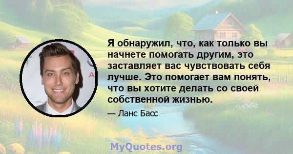 Я обнаружил, что, как только вы начнете помогать другим, это заставляет вас чувствовать себя лучше. Это помогает вам понять, что вы хотите делать со своей собственной жизнью.