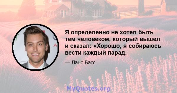 Я определенно не хотел быть тем человеком, который вышел и сказал: «Хорошо, я собираюсь вести каждый парад.