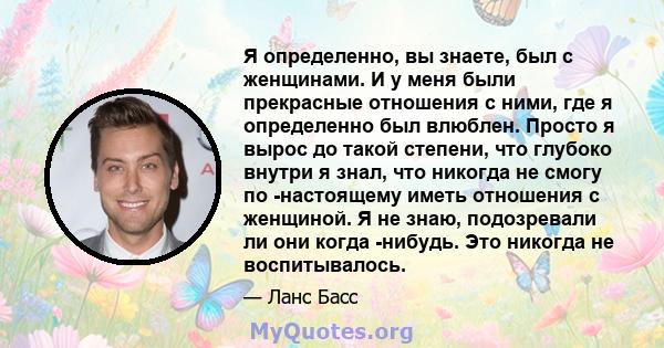 Я определенно, вы знаете, был с женщинами. И у меня были прекрасные отношения с ними, где я определенно был влюблен. Просто я вырос до такой степени, что глубоко внутри я знал, что никогда не смогу по -настоящему иметь