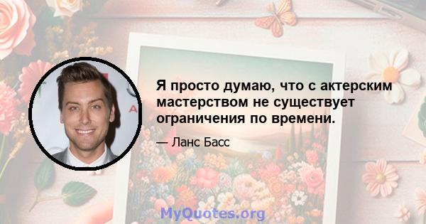 Я просто думаю, что с актерским мастерством не существует ограничения по времени.