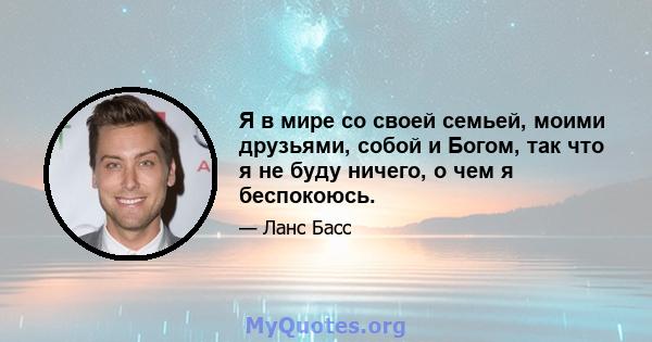 Я в мире со своей семьей, моими друзьями, собой и Богом, так что я не буду ничего, о чем я беспокоюсь.