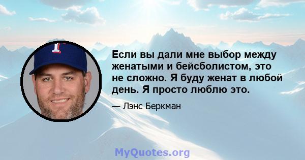 Если вы дали мне выбор между женатыми и бейсболистом, это не сложно. Я буду женат в любой день. Я просто люблю это.