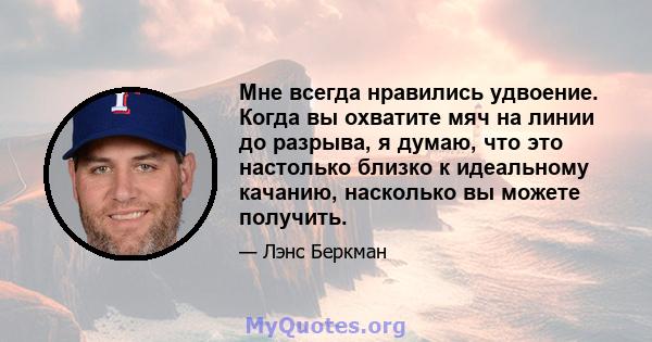 Мне всегда нравились удвоение. Когда вы охватите мяч на линии до разрыва, я думаю, что это настолько близко к идеальному качанию, насколько вы можете получить.