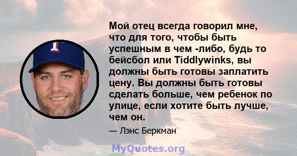 Мой отец всегда говорил мне, что для того, чтобы быть успешным в чем -либо, будь то бейсбол или Tiddlywinks, вы должны быть готовы заплатить цену. Вы должны быть готовы сделать больше, чем ребенок по улице, если хотите