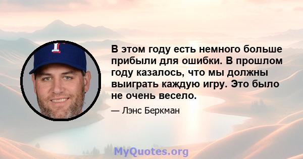 В этом году есть немного больше прибыли для ошибки. В прошлом году казалось, что мы должны выиграть каждую игру. Это было не очень весело.