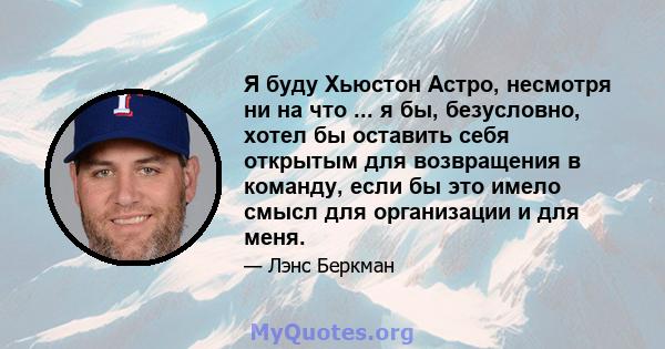 Я буду Хьюстон Астро, несмотря ни на что ... я бы, безусловно, хотел бы оставить себя открытым для возвращения в команду, если бы это имело смысл для организации и для меня.