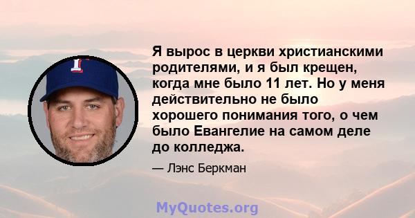 Я вырос в церкви христианскими родителями, и я был крещен, когда мне было 11 лет. Но у меня действительно не было хорошего понимания того, о чем было Евангелие на самом деле до колледжа.