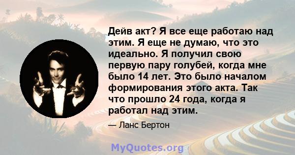 Дейв акт? Я все еще работаю над этим. Я еще не думаю, что это идеально. Я получил свою первую пару голубей, когда мне было 14 лет. Это было началом формирования этого акта. Так что прошло 24 года, когда я работал над