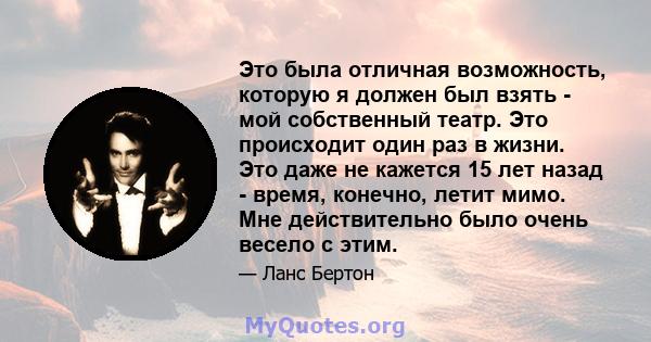 Это была отличная возможность, которую я должен был взять - мой собственный театр. Это происходит один раз в жизни. Это даже не кажется 15 лет назад - время, конечно, летит мимо. Мне действительно было очень весело с