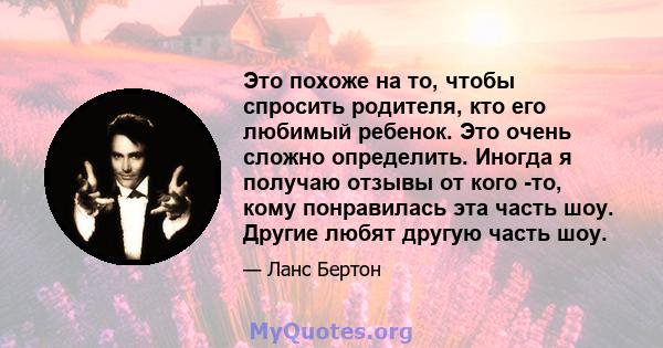 Это похоже на то, чтобы спросить родителя, кто его любимый ребенок. Это очень сложно определить. Иногда я получаю отзывы от кого -то, кому понравилась эта часть шоу. Другие любят другую часть шоу.