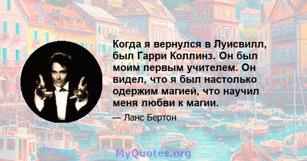 Когда я вернулся в Луисвилл, был Гарри Коллинз. Он был моим первым учителем. Он видел, что я был настолько одержим магией, что научил меня любви к магии.