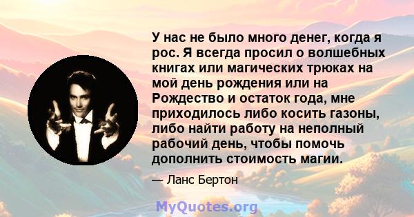 У нас не было много денег, когда я рос. Я всегда просил о волшебных книгах или магических трюках на мой день рождения или на Рождество и остаток года, мне приходилось либо косить газоны, либо найти работу на неполный