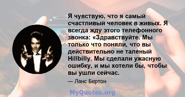 Я чувствую, что я самый счастливый человек в живых. Я всегда жду этого телефонного звонка: «Здравствуйте. Мы только что поняли, что вы действительно не таленый Hillbilly. Мы сделали ужасную ошибку, и мы хотели бы, чтобы 