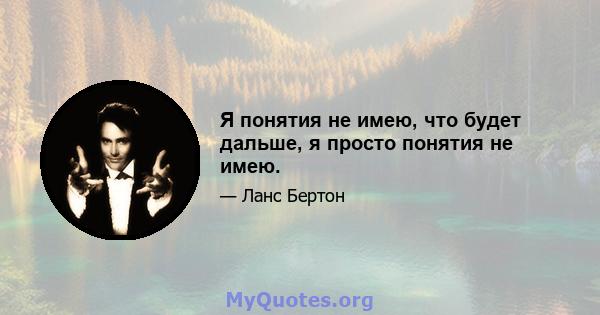 Я понятия не имею, что будет дальше, я просто понятия не имею.