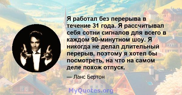 Я работал без перерыва в течение 31 года. Я рассчитывал себя сотни сигналов для всего в каждом 90-минутном шоу. Я никогда не делал длительный перерыв, поэтому я хотел бы посмотреть, на что на самом деле похож отпуск.