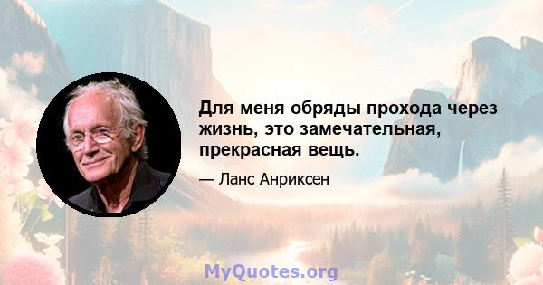 Для меня обряды прохода через жизнь, это замечательная, прекрасная вещь.