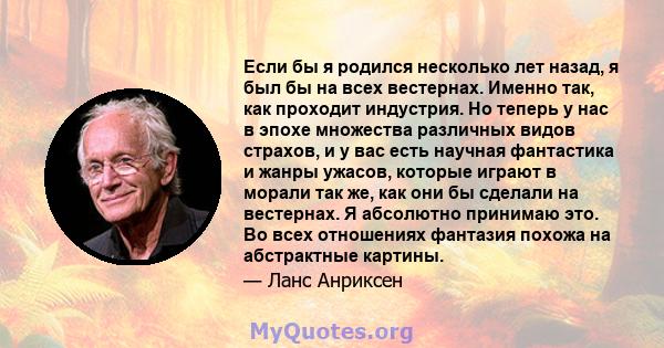 Если бы я родился несколько лет назад, я был бы на всех вестернах. Именно так, как проходит индустрия. Но теперь у нас в эпохе множества различных видов страхов, и у вас есть научная фантастика и жанры ужасов, которые