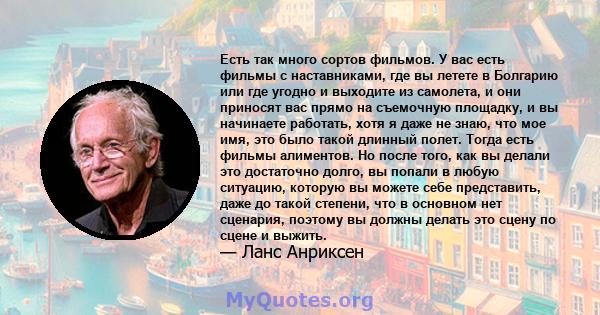 Есть так много сортов фильмов. У вас есть фильмы с наставниками, где вы летете в Болгарию или где угодно и выходите из самолета, и они приносят вас прямо на съемочную площадку, и вы начинаете работать, хотя я даже не