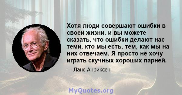 Хотя люди совершают ошибки в своей жизни, и вы можете сказать, что ошибки делают нас теми, кто мы есть, тем, как мы на них отвечаем. Я просто не хочу играть скучных хороших парней.