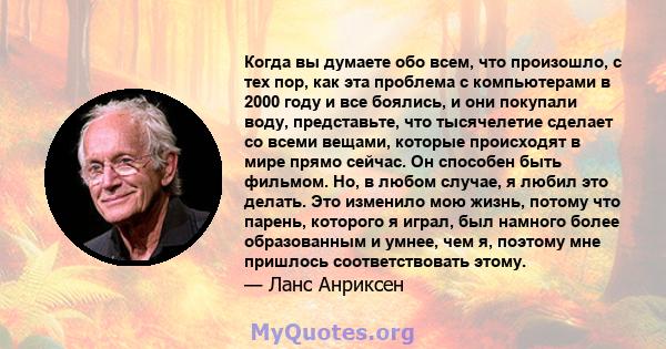 Когда вы думаете обо всем, что произошло, с тех пор, как эта проблема с компьютерами в 2000 году и все боялись, и они покупали воду, представьте, что тысячелетие сделает со всеми вещами, которые происходят в мире прямо