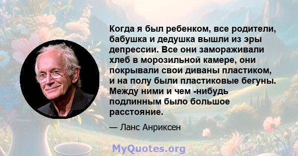 Когда я был ребенком, все родители, бабушка и дедушка вышли из эры депрессии. Все они замораживали хлеб в морозильной камере, они покрывали свои диваны пластиком, и на полу были пластиковые бегуны. Между ними и чем