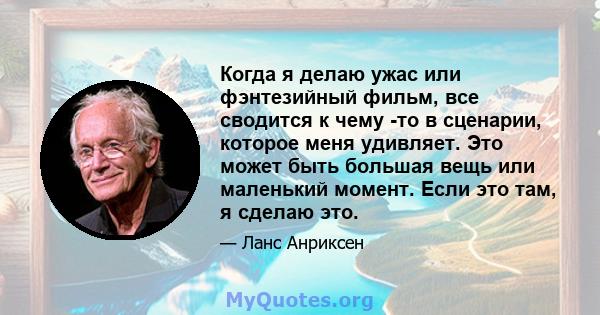 Когда я делаю ужас или фэнтезийный фильм, все сводится к чему -то в сценарии, которое меня удивляет. Это может быть большая вещь или маленький момент. Если это там, я сделаю это.