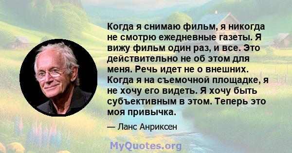 Когда я снимаю фильм, я никогда не смотрю ежедневные газеты. Я вижу фильм один раз, и все. Это действительно не об этом для меня. Речь идет не о внешних. Когда я на съемочной площадке, я не хочу его видеть. Я хочу быть