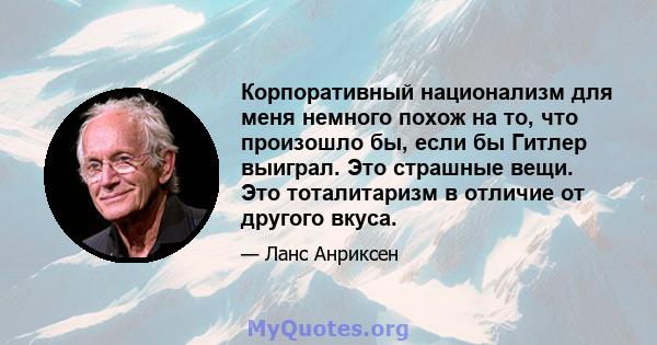 Корпоративный национализм для меня немного похож на то, что произошло бы, если бы Гитлер выиграл. Это страшные вещи. Это тоталитаризм в отличие от другого вкуса.