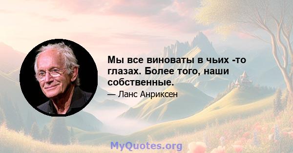 Мы все виноваты в чьих -то глазах. Более того, наши собственные.