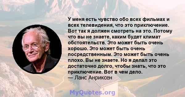 У меня есть чувство обо всех фильмах и всех телевидения, что это приключение. Вот так я должен смотреть на это. Потому что вы не знаете, каким будет климат обстоятельств. Это может быть очень хорошо. Это может быть