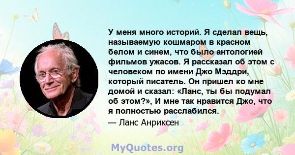 У меня много историй. Я сделал вещь, называемую кошмаром в красном белом и синем, что было антологией фильмов ужасов. Я рассказал об этом с человеком по имени Джо Мэддри, который писатель. Он пришел ко мне домой и