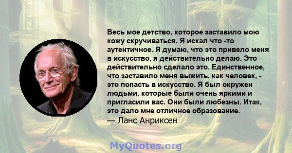 Весь мое детство, которое заставило мою кожу скручиваться. Я искал что -то аутентичное. Я думаю, что это привело меня в искусство, я действительно делаю. Это действительно сделало это. Единственное, что заставило меня