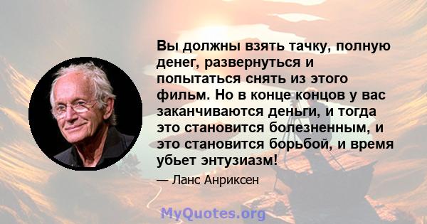 Вы должны взять тачку, полную денег, развернуться и попытаться снять из этого фильм. Но в конце концов у вас заканчиваются деньги, и тогда это становится болезненным, и это становится борьбой, и время убьет энтузиазм!