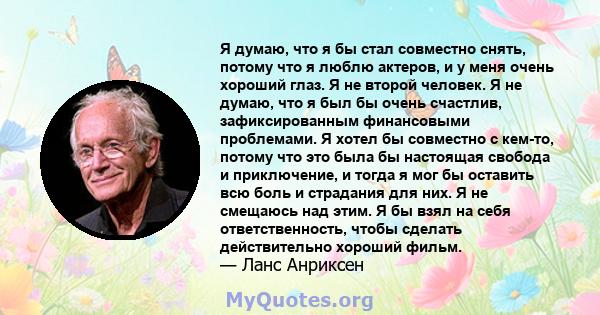 Я думаю, что я бы стал совместно снять, потому что я люблю актеров, и у меня очень хороший глаз. Я не второй человек. Я не думаю, что я был бы очень счастлив, зафиксированным финансовыми проблемами. Я хотел бы совместно 