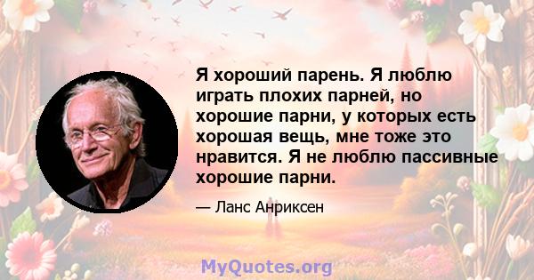 Я хороший парень. Я люблю играть плохих парней, но хорошие парни, у которых есть хорошая вещь, мне тоже это нравится. Я не люблю пассивные хорошие парни.