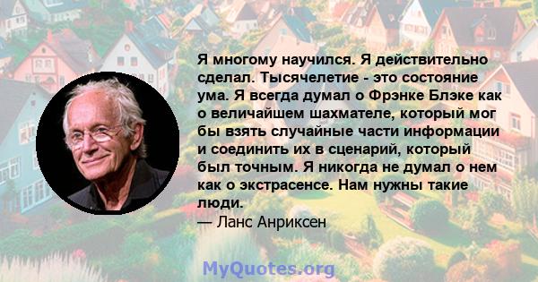 Я многому научился. Я действительно сделал. Тысячелетие - это состояние ума. Я всегда думал о Фрэнке Блэке как о величайшем шахмателе, который мог бы взять случайные части информации и соединить их в сценарий, который