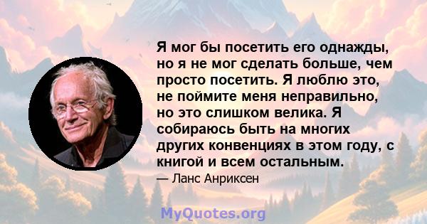 Я мог бы посетить его однажды, но я не мог сделать больше, чем просто посетить. Я люблю это, не поймите меня неправильно, но это слишком велика. Я собираюсь быть на многих других конвенциях в этом году, с книгой и всем