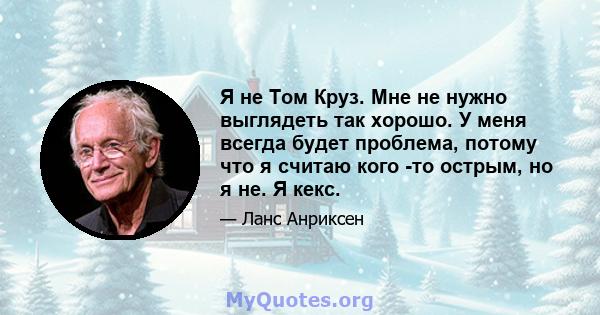 Я не Том Круз. Мне не нужно выглядеть так хорошо. У меня всегда будет проблема, потому что я считаю кого -то острым, но я не. Я кекс.