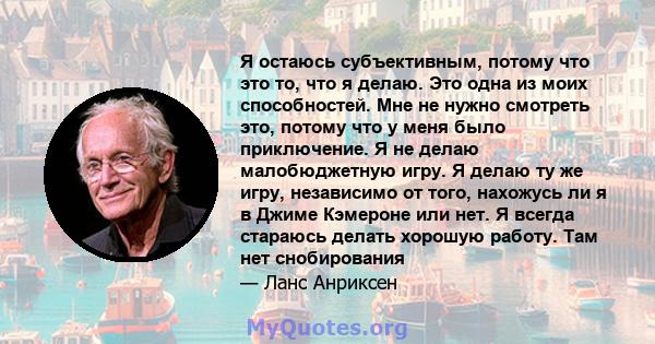 Я остаюсь субъективным, потому что это то, что я делаю. Это одна из моих способностей. Мне не нужно смотреть это, потому что у меня было приключение. Я не делаю малобюджетную игру. Я делаю ту же игру, независимо от