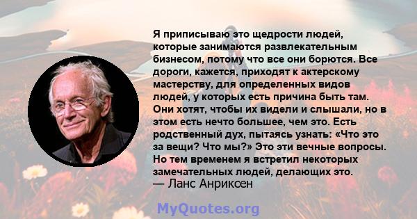 Я приписываю это щедрости людей, которые занимаются развлекательным бизнесом, потому что все они борются. Все дороги, кажется, приходят к актерскому мастерству, для определенных видов людей, у которых есть причина быть