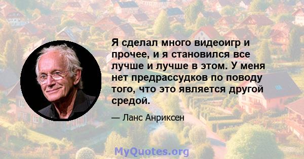 Я сделал много видеоигр и прочее, и я становился все лучше и лучше в этом. У меня нет предрассудков по поводу того, что это является другой средой.